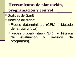 Herramientas de planeación,
  programación y control
 Gráficas de Gantt
 Modelos de redes:
   Redes   deterministas (CPM = Método
    de la ruta crítica)
   Redes probabilistas (PERT = Técnica
    de     evaluación   y   revisión de
    programas).
 