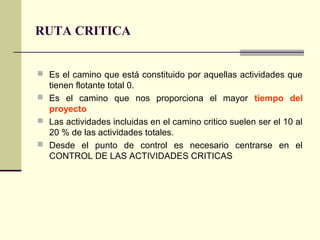 RUTA CRITICA


 Es el camino que está constituido por aquellas actividades que
  tienen flotante total 0.
 Es el camino que nos proporciona el mayor tiempo del
  proyecto
 Las actividades incluidas en el camino critico suelen ser el 10 al
  20 % de las actividades totales.
 Desde el punto de control es necesario centrarse en el
  CONTROL DE LAS ACTIVIDADES CRITICAS
 