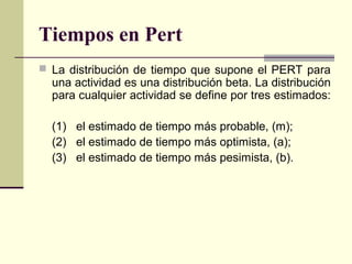 Tiempos en Pert
 La distribución de tiempo que supone el PERT para
  una actividad es una distribución beta. La distribución
  para cualquier actividad se define por tres estimados:

  (1) el estimado de tiempo más probable, (m);
  (2) el estimado de tiempo más optimista, (a);
  (3) el estimado de tiempo más pesimista, (b).
 