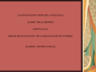 LA EDUCACION FUERA DE LA ESCUELA. JAUME TRILLA BERNET. CAPITULO III.  AREAS DE ACTUACION  DE LA EDUCACION NO FORMAL. ALUMNA: SAHIRA OVALLE. 