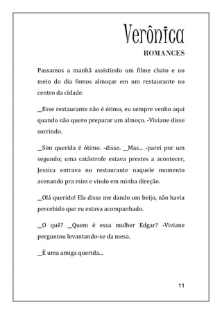 VerônicaROMANCES

Passamos a manhã assistindo um filme chato e no
meio do dia fomos almoçar em um restaurante no
centro da cidade.

__Esse restaurante não é ótimo, eu sempre venho aqui
quando não quero preparar um almoço. -Viviane disse
sorrindo.

__Sim querida é ótimo. -disse. __Mas... -parei por um
segundo; uma catástrofe estava prestes a acontecer,
Jessica entrava no restaurante naquele momento
acenando pra mim e vindo em minha direção.

__Olá querido! Ela disse me dando um beijo, não havia
percebido que eu estava acompanhado.

__O quê? __Quem é essa mulher Edgar? -Viviane
perguntou levantando-se da mesa.

__É uma amiga querida...




                                                  11
 