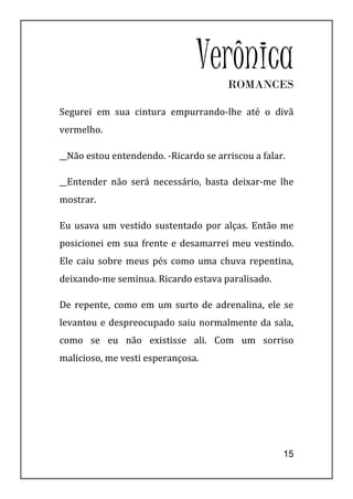 VerônicaROMANCES

Segurei em sua cintura empurrando-lhe até o divã
vermelho.

__Não estou entendendo. -Ricardo se arriscou a falar.

__Entender não será necessário, basta deixar-me lhe
mostrar.

Eu usava um vestido sustentado por alças. Então me
posicionei em sua frente e desamarrei meu vestindo.
Ele caiu sobre meus pés como uma chuva repentina,
deixando-me seminua. Ricardo estava paralisado.

De repente, como em um surto de adrenalina, ele se
levantou e despreocupado saiu normalmente da sala,
como se eu não existisse ali. Com um sorriso
malicioso, me vesti esperançosa.




                                                    15
 