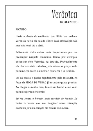 Verônica
                                      ROMANCES

RICARDO

Havia acabado de confirmar que Kátia era maluca.
Verônica havia me falado sobre suas extravagâncias,
mas não levei tão a sério.

Felizmente tinha coisas mais importantes pra me
preocupar naquele momento. Como por exemplo,
encontrar com Verônica na estação. Provavelmente
ela não havia ido trabalhar, pois estava se preparando
para me conhecer, ou melhor, conhecer o Sr Destino.

Saí da escola e passei rapidamente pela BREATH. As
fotos da MODA DE VERÃO já estavam quase prontas.
Ao chegar a minha casa, tomei um banho e me vesti
para o esperado encontro.

Eu me sentia o homem mais sortudo do mundo. De
todas as vezes que me imaginei nessa situação,
nenhuma foi uma emoção tão insana como essa.



                                                   16
 