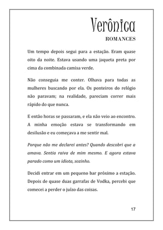Verônica
                                       ROMANCES

Um tempo depois segui para a estação. Eram quase
oito da noite. Estava usando uma jaqueta preta por
cima da combinada camisa verde.

Não conseguia me conter. Olhava para todas as
mulheres buscando por ela. Os ponteiros do relógio
não paravam; na realidade, pareciam correr mais
rápido do que nunca.

E então horas se passaram, e ela não veio ao encontro.
A minha emoção estava se transformando em
desilusão e eu começava a me sentir mal.

Porque não me declarei antes? Quando descobri que a
amava. Sentia raiva de mim mesmo. E agora estava
parado como um idiota, sozinho.

Decidi entrar em um pequeno bar próximo a estação.
Depois de quase duas garrafas de Vodka, percebi que
comecei a perder o juízo das coisas.



                                                   17
 