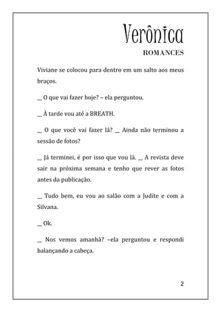 VerônicaROMANCES

Viviane se colocou para dentro em um salto aos meus
braços.

__ O que vai fazer hoje? – ela perguntou.

__ À tarde vou até a BREATH.

__ O que você vai fazer lá? __ Ainda não terminou a
sessão de fotos?

__ Já terminei, é por isso que vou lá. __ A revista deve
sair na próxima semana e tenho que rever as fotos
antes da publicação.

__ Tudo bem, eu vou ao salão com a Judite e com a
Silvana.

__ Ok.

__ Nos vemos amanhã? –ela perguntou e respondi
balançando a cabeça.




                                                      2
 