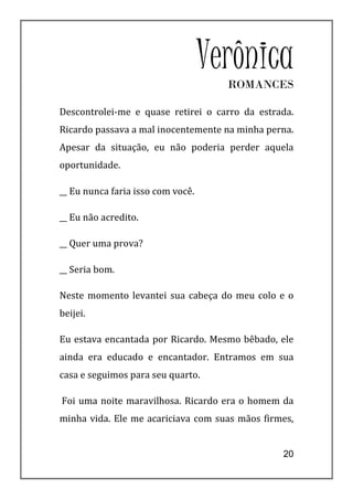 Verônica
                                     ROMANCES

Descontrolei-me e quase retirei o carro da estrada.
Ricardo passava a mal inocentemente na minha perna.
Apesar da situação, eu não poderia perder aquela
oportunidade.

__ Eu nunca faria isso com você.

__ Eu não acredito.

__ Quer uma prova?

__ Seria bom.

Neste momento levantei sua cabeça do meu colo e o
beijei.

Eu estava encantada por Ricardo. Mesmo bêbado, ele
ainda era educado e encantador. Entramos em sua
casa e seguimos para seu quarto.

Foi uma noite maravilhosa. Ricardo era o homem da
minha vida. Ele me acariciava com suas mãos firmes,


                                                20
 