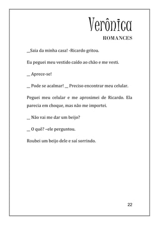 Verônica ROMANCES

__Saia da minha casa! -Ricardo gritou.

Eu peguei meu vestido caído ao chão e me vesti.

__ Aprece-se!

__ Pode se acalmar! __ Preciso encontrar meu celular.

Peguei meu celular e me aproximei de Ricardo. Ela
parecia em choque, mas não me importei.

__ Não vai me dar um beijo?

__ O quê? –ele perguntou.

Roubei um beijo dele e saí sorrindo.




                                                    22
 