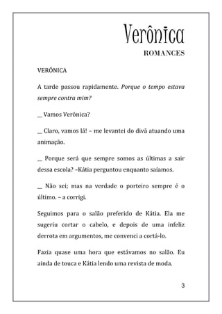 Verônica
                                      ROMANCES

VERÔNICA

A tarde passou rapidamente. Porque o tempo estava
sempre contra mim?

__ Vamos Verônica?

__ Claro, vamos lá! – me levantei do divã atuando uma
animação.

__ Porque será que sempre somos as últimas a sair
dessa escola? –Kátia perguntou enquanto saíamos.

__ Não sei; mas na verdade o porteiro sempre é o
último. – a corrigi.

Seguimos para o salão preferido de Kátia. Ela me
sugeriu cortar o cabelo, e depois de uma infeliz
derrota em argumentos, me convenci a cortá-lo.

Fazia quase uma hora que estávamos no salão. Eu
ainda de touca e Kátia lendo uma revista de moda.


                                                    3
 