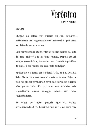 VerônicaROMANCES

VIVIANE

Cheguei ao salão com minhas amigas. Havíamos
enfrentado um engarrafamento horrível, o que tinha
me deixado nervosíssima.

Cumprimentei as atendentes e fui me sentar ao lado
de uma mulher que lia uma revista. Depois de um
tempo percebi de quem se tratava. Era a insuportável
da Kátia, a coordenadora da escola do Edgar.

Apesar de ela nunca ter me feito nada, eu não gostava
dela. Ela nunca mostrou nenhum interesse no Edgar e
isso me preocupava. Imaginava que talvez ela fingisse
não gostar dele. Ela por sua vez também não
simpatizava      muito   comigo,      talvez   por    mera
reciprocidade.

Ao   olhar    ao   redor,   percebi     que    ela   estava
acompanhada. A mulherzinha que havia me visto com



                                                         4
 