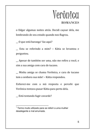 Verônica ROMANCES

o Edgar algumas noites atrás. Decidi caçoar dela, me
lembrando de seu estado quando nos flagrou.

__ O que está baranga1 faz aqui?

__ Esta se referindo a mim? – Kátia se levantou e
perguntou.

__ Apesar de também ser uma, não me refiro a você, e
sim a sua amiga com cara de tucano.

__ Minha amiga se chama Verônica, e cara de tucano
tem a senhora sua mãe! – Kátia respondeu.

Enfureci-me com a má resposta e percebi que
Verônica tentava puxar Kátia para perto dela.

__ Está tentando fugir covarde?



1
 Termo muito utilizado para se referir a uma mulher
deselegante e mal arrumada.



                                                      5
 