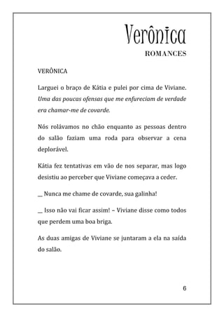 Verônica
                                       ROMANCES

VERÔNICA

Larguei o braço de Kátia e pulei por cima de Viviane.
Uma das poucas ofensas que me enfureciam de verdade
era chamar-me de covarde.

Nós rolávamos no chão enquanto as pessoas dentro
do salão faziam uma roda para observar a cena
deplorável.

Kátia fez tentativas em vão de nos separar, mas logo
desistiu ao perceber que Viviane começava a ceder.

__ Nunca me chame de covarde, sua galinha!

__ Isso não vai ficar assim! – Viviane disse como todos
que perdem uma boa briga.

As duas amigas de Viviane se juntaram a ela na saída
do salão.




                                                     6
 