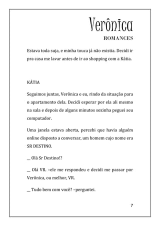 Verônica
                                        ROMANCES

Estava toda suja, e minha touca já não existia. Decidi ir
pra casa me lavar antes de ir ao shopping com a Kátia.




KÁTIA

Seguimos juntas, Verônica e eu, rindo da situação para
o apartamento dela. Decidi esperar por ela ali mesmo
na sala e depois de alguns minutos sozinha peguei seu
computador.

Uma janela estava aberta, percebi que havia alguém
online disposto a conversar, um homem cujo nome era
SR DESTINO.

__ Olá Sr Destino!?

__ Olá VR. –ele me respondeu e decidi me passar por
Verônica, ou melhor, VR.

__ Tudo bem com você? –perguntei.


                                                       7
 