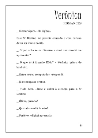 Verônica
                                     ROMANCES

__ Melhor agora. –ele digitou.

Esse Sr Destino me parecia educado e com certeza
devia ser muito bonito.

__ O que acha se eu dissesse a você que resolvi me
apresentar?

__ O que está fazendo Kátia? – Verônica gritou do
banheiro.

__ Estou no seu computador. –respondi.

__ Já estou quase pronta.

__ Tudo bem. –disse e voltei à atenção para o Sr
Destino.

__ Ótimo, quando?

__ Que tal amanhã, ás oito?

__ Perfeito. –digitei apressada.


                                                8
 