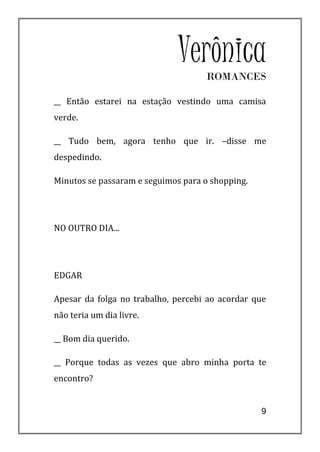Verônica
                                    ROMANCES

__ Então estarei na estação vestindo uma camisa
verde.

__ Tudo bem, agora tenho que ir. –disse me
despedindo.

Minutos se passaram e seguimos para o shopping.




NO OUTRO DIA...




EDGAR

Apesar da folga no trabalho, percebi ao acordar que
não teria um dia livre.

__ Bom dia querido.

__ Porque todas as vezes que abro minha porta te
encontro?


                                                  9
 