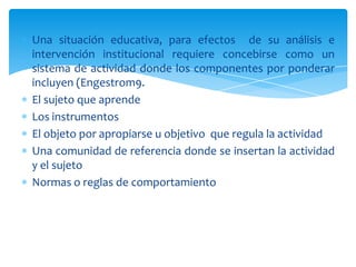 Una situación educativa, para efectos de su análisis e
intervención institucional requiere concebirse como un
sistema de actividad donde los componentes por ponderar
incluyen (Engestrom9.
El sujeto que aprende
Los instrumentos
El objeto por apropiarse u objetivo que regula la actividad
Una comunidad de referencia donde se insertan la actividad
y el sujeto
Normas o reglas de comportamiento
 