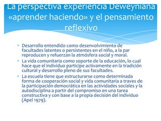 Desarrollo entendido como desenvolvimiento de
facultades latentes o persistentes en el niño, a la par
reproducen y refuerzan la atmósfera social y moral.
La vida comunitaria como soporte de la educación, lo cual
hace que el individuo participe activamente en la tradición
cultural y desarrollo pleno de sus facultades.
La escuela tiene que estructurarse como determinada
forma de cooperación social y vida comunitaria a traves de
la participación democrática en las actividades sociales y la
autodisciplina a partir del compromiso en una tarea
constructiva y con base a la propia decisión del individuo
(Apel 1979).
La perspectiva experiencia Deweyniana
«aprender haciendo» y el pensamiento
reflexivo
 