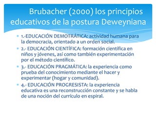 1.-EDUCACIÓN DEMOTRÁTICA: actividad humana para
la democracia, orientado a un orden social.
2.- EDUCACIÓN CIENTÍFICA: formación científica en
niños y jóvenes, así como también experimentación
por el método científico.
3.- EDUCACIÓN PRAGMÁTICA: la experiencia como
prueba del conocimiento mediante el hacer y
experimentar (hogar y comunidad).
4.- EDUCACIÓN PROGRESISTA: la experiencia
educativa es una reconstrucción constante y se habla
de una noción del currículo en espiral.
Brubacher (2000) los principios
educativos de la postura Deweyniana
 