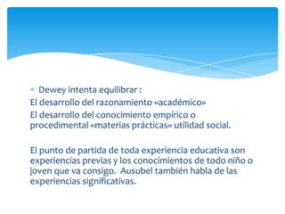 Dewey intenta equilibrar :
El desarrollo del razonamiento «académico»
El desarrollo del conocimiento empírico o
procedimental «materias prácticas» utilidad social.
El punto de partida de toda experiencia educativa son
experiencias previas y los conocimientos de todo niño o
joven que va consigo. Ausubel también habla de las
experiencias significativas.
 