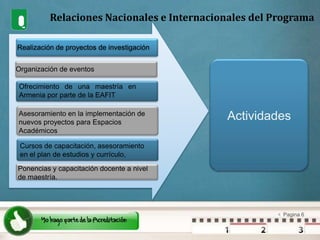 Relaciones Nacionales e Internacionales del ProgramaRealización de proyectos de investigaciónOrganización de eventosOfrecimiento de una maestría en Armenia por parte de la EAFITActividadesAsesoramiento en la implementación de nuevos proyectos para Espacios AcadémicosCursos de capacitación, asesoramiento en el plan de estudios y currículo, Ponencias y capacitación docente a nivel de maestría.