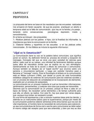 CAPITULO V<br />PROPUESTA<br />La propuesta del tema se basa en los resultados que las encuestas  realizadas nos arrojaron.Un factor causante  de que los jovenes  practiquen un aborto a temprana edad es la falta de comunicación  que hay en la familia y la pareja , teniendo como consecuencias  psicologicas depresión, miedo y  remordimientos.   <br />En el tema se incluyen  dos propuestas:<br />1.- Realizar platicas con los padres  e hijos, con la finalidad de informarles  la importancia que tiene la comunicación en la familia.<br />2.- Elaborar folletos y repartirlos en las escuelas  o en las platicas antes mencionadas . En los folletos se incluira la siguiente informacion:<br />“¿Qué es la Comunicación?”<br />La Comunicación tiene su raíz en la palabra latina comunicare, que significa poner en común. Su definición formal es: proceso de emisión y recepción de mensajes. Concepto del que se sirve una gran variedad de ciencias para definir, cada cual en su campo, una infinidad de fenómenos distintos aunque todos ellos de naturaleza similar que se explica en su raíz etimológica. Genéricamente se trata de la acción o efecto de comunicar o comunicarse. Aunque también se designa así al quot;
papel escritoquot;
 que anuncia sobre una persona o circunstancia particular, y luego por carácter transitivo pasó a llamarse al quot;
mensajequot;
 mismo. Para la Sociología el énfasis en la comunicación está en Niklas Luhmann (1984), que desde un punto de vista funcionalista establece categoría de sistemas de comunicación para los sistemas sociales y con un proceso de reducción de complejidad en la incorporación de elementos, explicado por un proceso de autopoiesis.<br />La comunicación es un proceso mediante el cual se transmiten informaciones, sentimientos, pensamientos, y cualquier otra cosa que pueda ser transmitida.<br />Decimos que la comunicación es un proceso, porque se lleva a cabo en un lapso de tiempo. Se necesitan varios elementos y de tiempo suficiente para que ella, en efecto, se realice. Con este fin, hay que pasar por varias etapas, que -aunque muy cortas- es necesario cumplir.<br />Es una forma de expresarnos y dar a conocer nuestras ideas ante los demás, y además es un instrumento básico para la supervivencia, porque por medio de la comunicación podemos obtener alimentos entre otros bienes que nos son de vital importancia, el hombre tiene la necesidad de comunicarse para sobrevivir, ya sea comunicándose de forma oral o escrita para comunicarse se debe saber el mismo código del receptor para que sea entendido, y bien por eso se dice que la comunicación es aprendida, y desde que nacemos aprendemos a comunicarnos de una manera u otra, los bebes se comunican o expresan lo que sienten o lo que quieren mediante gestos y gemidos y conforme van pasando los años aprende mas formas de comunicarse, aprendiendo el código que se les es enseñado en su hogar y lo que aprenden fuera de su hogar a comunicarse también por medio de la comunicación escrita.<br />“Importancia de la comunicación familiar”<br />La comunicación es uno de los pilares básicos en los que se apoya cualquier tipo de relación humana y es provechosa en prácticamente todas las esferas de la actividad humana. Es crucial para el bienestar personal, para las relaciones íntimas, nos ayuda a superar situaciones delicadas, resolver conflictos, expresar sentimientos, defender nuestros intereses, evitar malas interpretaciones, etc.<br />“Componentes de una buena comunicación”<br />La comunicación interpersonal implica no solamente las palabras que se utilizan al hablar, sino también gestos, expresión facial, mirada, tono de voz, énfasis, movimientos de las manos, etc.No es importante solamente lo que se dice, sino también cómo se dice. Las peculiaridades de cada uno a la hora de expresarse suelen reflejar algunas características de su personalidad.Es importante tener en cuenta que en la comunicación juegan un papel interesante  las actitudes personales, ya que indican hasta que punto estamos preparados para escuchar lo que los demás tienen que decir y la interpretación que hacemos de lo que hemos oído.Si aprendemos a comunicarnos correctamente seremos capaces de expresar lo que queremos sin crear tensiones ni herir sentimientos.*La miradaLa mirada es uno de los aspectos claves en la comunicación, casi todas las interacciones humanas dependen de miradas recíprocas. <br />* La expresión facial<br /> La expresión del rostro nos informa si se está comprendiendo lo que se está diciendo, si hay sorpresa,  alegría,  tristeza, si se está de acuerdo o  desacuerdo con lo que se está diciendo.<br />* El tono de voz<br />Se debe hablar con claridad, la velocidad no debe ser ni muy rápida ni muy lenta, aunque a veces, el cambio de ritmo le da a la conversación un estilo más interesante.<br />Procura utilizar un tono de voz firme, confiada, uniforme y bien modulada. *Saber escuchar<br />Es muy importante también saber escuchar y prestar atención a lo que están diciendo, para ello es necesario no interrumpir, permitir que expresen  abiertamente todo lo que quieren transmitir y preguntar sobre aquellos  aspectos que puedan quedar confusos.<br />“Consecuencias de la falta de comunicación”<br />*Aborto en adolescentes<br />*Suicidio<br />*Problemas familiares<br />*Desintegración Familiar<br />Estas son solo algunas de las consecuencias que tiene la falta de comunicación en la familia.<br />Ahora  mencionaremos cuales son las  consecuencias de practicar un aborto a temprana edad.<br />“Consecuencias psicológicas del aborto”<br />**TRASTORNOS POR ESTRÉS POST-TRAUMÁTICO (en inglés PTSD o PAS): Un importante muestreo concluyó que al menos un 19 % de mujeres que han abortado padecen trastornos por estrés post-traumático (PTSD). Aproximadamente la mitad presentaba muchos de los síntomas de PTSD, aunque no todos, y entre un 20 y un 40 por ciento mostraban niveles de estrés que fluctuaban entre moderados y altos, así como conducta evasiva respecto a sus experiencias abortivas. El PTSD es una disfunción psicológica producto de una experiencia traumática que anula los mecanismos normales de defensa de una persona, derivando en miedo intenso, sensación de desvalimiento o de estar atrapado, o en pérdida del control. El riesgo de que una experiencia resulte traumática se incrementa cuando el hecho traumatizante es percibido como susceptible de conllevar amenazas de lesión física, violación sexual o presencia personal o participación en una muerte violenta.<br />Necesidad de tratamiento psicológico<br />En un estudio realizado sobre pacientes post-aborto a sólo 8 semanas de haber abortado, los investigadores hallaron que el 44 % se quejaba de trastornos nerviosos, el 36 % había sufrido alteraciones del sueño, el 31 % tenía arrepentimientos por la decisión tomada y al 11 % le habían sido prescritos fármacos psicotrópicos por su médico de cabecera. (2) Un estudio retrospectivo que abarcaba un período de cinco años en dos provincias canadienses detectó que el recurso a los servicios médicos y psiquiátricos era sensiblemente mayor entre mujeres que habían abortado. Lo más revelador fue la conclusión a la que se llegó, según la cual el 25 % de mujeres que habían abortado visitaban a los psiquiatras frente al 3 % del grupo de control. Las mujeres que han abortado tienen bastantes más probabilidades que otras de requerir el ingreso posterior en un hospital psiquiátrico. Adolescentes, mujeres separadas o divorciadas, y aquéllas en cuya historia clínica figura más de un aborto encaran un riesgo especialmente alto.<br /> **DISFUNCIÓN SEXUAL: Entre un treinta y un cincuenta por ciento de mujeres que han abortado declaran sufrir disfunciones sexuales, tanto de breve como de larga duración, que comienza inmediatamente después de sus respectivos abortos. En concreto pueden incluir uno o varios problemas de los que se detallan a continuación: ausencia de placer en las relaciones, dolor añadido, aversión al sexo o a los hombres en general, o desarrollo de una forma de vida de tipo promiscuo.<br />**PLANTEAMIENTOS SUICIDAS E INTENTOS DE SUICIDIO: Aproximadamente un 60 por ciento de mujeres que experimentan secuelas post-aborto declaran albergar  ideas suicidas, con un 28 por ciento que intenta realmente suicidarse, de las cuales la mitad lo ha hecho en dos o más ocasiones. Investigadores finlandeses han identificado una estrecha relación estadística entre el aborto y el suicidio en un estudio basado en registros. Los 73 suicidios identificados se asociaban en el espacio de un año a embarazos que acababan ya de forma natural, ya por aborto provocado. <br />**ABUSO DEL ALCOHOL: <br />El aborto se vincula de forma significativa con un riesgo doblemente añadido de abuso del alcohol entre las mujeres. (16) El aborto seguido de abuso del alcohol se vincula con conductas violentas, divorcio o separación, accidentes de tráfico, y pérdida del puesto de trabajo.<br />**ABUSO DE LAS DROGAS: El aborto se halla significativamente ligado a abuso posterior de las drogas. Además de los costes psico-sociales que supone tal abuso, la adicción las drogas se vinculan con riesgo incrementado de contraer infecciones por VIH/SIDA, malformaciones congénitas y conducta agresiva.<br />**DESÓRDENES ALIMENTICIOS: Para algunas mujeres al menos, el estrés post-aborto se asocia con desórdenes en la ingestión de alimentos tales como comer compulsivamente, bulimia, y anorexia nerviosa.<br />**ABORTOS DE REPETICIÓN: Las mujeres a las que les ha sido practicado un aborto arrostran un riesgo añadido de volver a abortar en el futuro. Las mujeres que cuentan con una experiencia abortiva anterior tienen una probabilidad cuatro veces mayor de volver a interrumpir voluntariamente su embarazo que aquéllas que no tienen historia abortiva previa. Este riesgo incrementado se asocia con el aborto anterior por la baja autoestima, un consciente o inconsciente deseo de llevar a cabo un embarazo 'de sustitución', y una mayor actividad sexual post-aborto. Los abortos posteriores pueden producirse por culpa de deseos conflictivos de quedar embarazada y tener un hijo y presiones continuas en favor del aborto, como puede ser el abandono por parte del nuevo compañero. En los abortos de repetición se da cuenta también de cierta clase de auto-punición. Aproximadamente un 45 % de todos los abortos son ahora abortos de repetición. El riesgo de caer en un patrón de aborto de repetición debería ser comentado con la paciente a la vista de su primer aborto. Es más, puesto que las mujeres a las que se les ha practicado más de un aborto se exponen a un importante riesgo añadido de sufrir secuelas físicas y psíquicas, tales riesgos cualificados deberían ser ampliamente comentados con las mujeres que optan por abortar.<br />