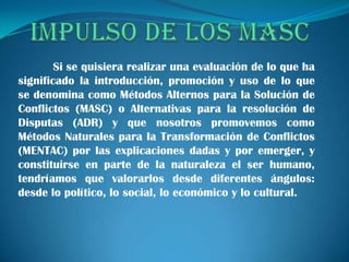 Si se quisiera realizar una evaluación de lo que ha
significado la introducción, promoción y uso de lo que
se denomina como Métodos Alternos para la Solución de
Conflictos (MASC) o Alternativas para la resolución de
Disputas (ADR) y que nosotros promovemos como
Métodos Naturales para la Transformación de Conflictos
(MENTAC) por las explicaciones dadas y por emerger, y
constituirse en parte de la naturaleza el ser humano,
tendríamos que valorarlos desde diferentes ángulos:
desde lo político, lo social, lo económico y lo cultural.
 