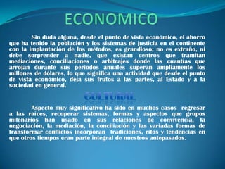 Sin duda alguna, desde el punto de vista económico, el ahorro
que ha tenido la población y los sistemas de justicia en el continente
con la implantación de los métodos, es grandioso; no es extraño, ni
debe sorprender a nadie, que existan centros que tramitan
mediaciones, conciliaciones o arbitrajes donde las cuantías que
arrojan durante sus periodos anuales superan ampliamente los
millones de dólares, lo que significa una actividad que desde el punto
de vista económico, deja sus frutos a las partes, al Estado y a la
sociedad en general.


        Aspecto muy significativo ha sido en muchos casos regresar
a las raíces, recuperar sistemas, formas y aspectos que grupos
milenarios han usado en sus relaciones de convivencia, la
negociación, la mediación, la conciliación y las variadas formas de
transformar conflictos incorporan tradiciones, ritos y tendencias en
que otros tiempos eran parte integral de nuestros antepasados.
 