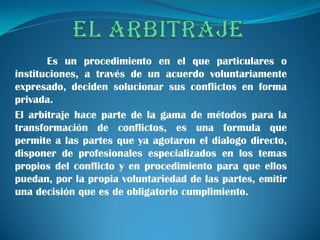 Es un procedimiento en el que particulares o
instituciones, a través de un acuerdo voluntariamente
expresado, deciden solucionar sus conflictos en forma
privada.
El arbitraje hace parte de la gama de métodos para la
transformación de conflictos, es una formula que
permite a las partes que ya agotaron el dialogo directo,
disponer de profesionales especializados en los temas
propios del conflicto y en procedimiento para que ellos
puedan, por la propia voluntariedad de las partes, emitir
una decisión que es de obligatorio cumplimiento.
 