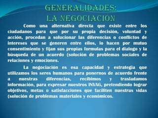 Como una alternativa directa que existe entre los
ciudadanos para que por su propia decisión, voluntad y
acción, procedan a solucionar las diferencias o conflictos de
intereses que se generen entre ellos, lo hacen por mutuo
consentimiento y fijan sus propias formulas para el dialogo y la
búsqueda de un acuerdo (solución de problemas sociales de
relaciones y emociones.
        La negociación es esa capacidad y estrategia que
utilizamos los seres humanos para ponernos de acuerdo frente
a     nuestras    diferencias,   recibimos    y    trasladamos
información, para expresar nuestros INVAG, pretendiendo lograr
objetivos, metas o satisfacciones que faciliten nuestras vidas
(solución de problemas materiales y económicos.
 