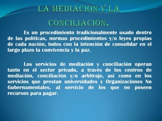 Es un procedimiento tradicionalmente usado dentro
de las políticas, normas procedimientos y/o leyes propias
de cada nación, todos con la intención de consolidar en el
largo plazo la convivencia y la paz.

       Los servicios de mediación y conciliación operan
tanto en el sector privado, a través de los centros de
mediación, conciliación y/o arbitraje, así como en los
servicios que prestan universidades y Organizaciones No
Gubernamentales, al servicio de los que no poseen
recursos para pagar.
 