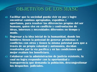 a) Facilitar que la sociedad pueda vivir en paz y logre
   encontrar caminos apropiados, expeditos y
   oportunos, para resolver las diferencias propias del ser
   humano, quien vive en conflicto y confrontación de
   ideas, intereses y necesidades diferentes en tiempo y
   modo.
b) Regresar a la idea inicial de la humanidad, donde los
   hombres tienen la potestad de generar problemas o
   conflictos con otros y tienen la misma potestad para que a
   través de su propia voluntad y autonomía, decidan
   resolverlos por la vía pacifica y en las condiciones que
   mejor evalúen los beneficiará.
c) Colaborar con la administración de justicia existente, la
   cual no logra responder con la oportunidad y
   transparencia que demanda la población, descongestionar
   los despachos judiciales.
 