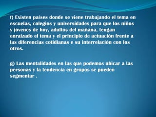 f) Existen países donde se viene trabajando el tema en
escuelas, colegios y universidades para que los niños
y jóvenes de hoy, adultos del mañana, tengan
enraizado el tema y el principio de actuación frente a
las diferencias cotidianas e su interrelación con los
otros.

g) Las mentalidades en las que podemos ubicar a las
personas y la tendencia en grupos se pueden
segmentar .
 