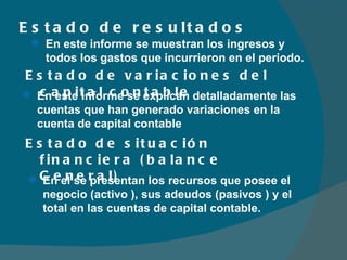 Estado de resultados  Estado de variaciones del capital contable En este informe se muestran los ingresos y todos los gastos que incurrieron en el periodo. En este informe se explican detalladamente las cuentas que han generado variaciones en la cuenta de capital contable Estado de situación financiera (balance General) En el se presentan los recursos que posee el negocio (activo ), sus adeudos (pasivos ) y el total en las cuentas de capital contable.  