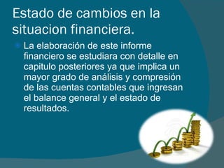 Estado de cambios en la situacion financiera. La elaboración de este informe financiero se estudiara con detalle en capitulo posteriores ya que implica un mayor grado de análisis y compresión de las cuentas contables que ingresan el balance general y el estado de resultados.  