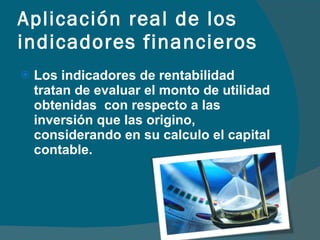 Aplicación real de los indicadores financieros Los indicadores de rentabilidad tratan de evaluar el monto de utilidad obtenidas  con respecto a las inversión que las origino, considerando en su calculo el capital contable. 