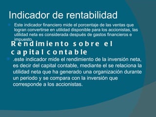 Indicador de rentabilidad  Este indicador financiero mide el porcentaje de las ventas que logran convertirse en utilidad disponible para los accionistas, las utilidad neta es considerada después de gastos financieros e impuesto. Rendimiento sobre el capital contable .este indicador mide el rendimiento de la inversión neta, es decir del capital contable, mediante el se relaciona la utilidad neta que ha generado una organización durante un periodo y se compara con la inversión que corresponde a los accionistas.  
