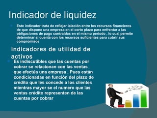 Indicador de liquidez Este indicador trata de reflejar lalación entre los recursos financieros de que dispone una empresa en el corto plazo para enfrentar a las obligaciones de pago contraídas en el mismo periodo , lo cual permite determinar si cuenta con los recursos suficientes para cubrir sus compromisos Indicadores de utilidad de activos Es indiscutibles que las cuentas por cobrar se relacionan con las ventas que efectúa una empresa . Pues están condicionadas en función del plazo de crédito que les concede a los clientes mientras mayor se el numero que las ventas crédito representen de las cuentas por cobrar  