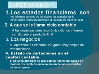 1.Los estados financieros  son los informes atreves de los cuales los usuarios de la información financiera perciben la realidad de las empresas 2. A que se le llama ciclo contable  A las organizaciones económica dichos informes constituyen el producto final 3 . Los negocios su operación es efectuar una gama muy amplia de transacciones. 4. Estado de variaciones en el capital contable El objetivo principal de este estado financiero básico es mostrar los cambios en la inversión de los accionistas de las empresa CUESTIONARIO 