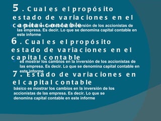 es mostrar los cambios en la inversión de los accionistas de las empresa. Es decir. Lo que se denomina capital contable en este informe 5 . Cual es el propósito estado de variaciones en el capital contable 6 . Cual es el propósito estado de variaciones en el capital contable es mostrar los cambios en la inversión de los accionistas de las empresa. Es decir. Lo que se denomina capital contable en este informe básico es mostrar los cambios en la inversión de los accionistas de las empresa. Es decir. Lo que se denomina capital contable en este informe 7.  Estado de variaciones en el capital contable 
