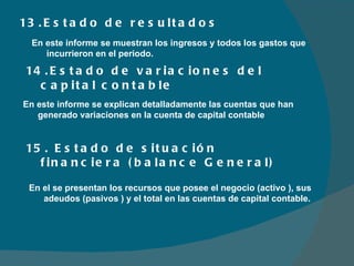 13.Estado de resultados  14.Estado de variaciones del capital contable En este informe se muestran los ingresos y todos los gastos que incurrieron en el periodo. En este informe se explican detalladamente las cuentas que han generado variaciones en la cuenta de capital contable 15. Estado de situación financiera (balance General) En el se presentan los recursos que posee el negocio (activo ), sus adeudos (pasivos ) y el total en las cuentas de capital contable.  