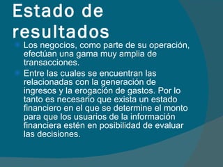 Los negocios, como parte de su operación, efectúan una gama muy amplia de transacciones. Entre las cuales se encuentran las relacionadas con la generación de ingresos y la erogación de gastos. Por lo tanto es necesario que exista un estado financiero en el que se determine el monto para que los usuarios de la información financiera estén en posibilidad de evaluar las decisiones. Estado de resultados 