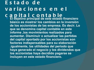 Estado de variaciones en el capital contable El objetivo principal de este estado financiero básico es mostrar los cambios en la inversión de los accionistas de las empresa. Es decir. Lo que se denomina capital contable en este informe ,los movimientos realizados para aumentar. Disminuir o actualizar las partidas del capital aportado por los accionistas son factores indispensables para su elaboración .igualmente, las utilidades del periodo que haya generado el negocio y los dividendos que los accionistas haya decidido pagarse se incluyen en este estado financiero. 