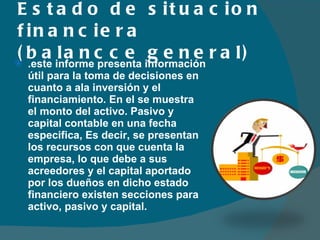 Estado de situacion financiera (balancce general) .este informe presenta información útil para la toma de decisiones en cuanto a ala inversión y el financiamiento. En el se muestra el monto del activo. Pasivo y capital contable en una fecha especifica, Es decir, se presentan los recursos con que cuenta la empresa, lo que debe a sus acreedores y el capital aportado por los dueños en dicho estado financiero existen secciones para activo, pasivo y capital.  