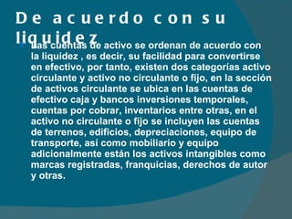 De acuerdo con su liquidez Las cuentas de activo se ordenan de acuerdo con la liquidez , es decir, su facilidad para convertirse en efectivo, por tanto, existen dos categorías activo circulante y activo no circulante o fijo, en la sección de activos circulante se ubica en las cuentas de efectivo caja y bancos inversiones temporales, cuentas por cobrar, inventarios entre otras, en el activo no circulante o fijo se incluyen las cuentas de terrenos, edificios, depreciaciones, equipo de transporte, así como mobiliario y equipo adicionalmente están los activos intangibles como marcas registradas, franquicias, derechos de autor y otras. 