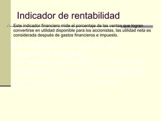 Indicador de rentabilidad  Este indicador financiero mide el porcentaje de las ventas que logran convertirse en utilidad disponible para los accionistas, las utilidad neta es considerada después de gastos financieros e impuesto. Rendimiento sobre el capital contable .este indicador mide el rendimiento de la inversión neta, es decir del capital contable, mediante el se relaciona la utilidad neta que ha generado una organización durante un periodo y se compara con la inversión que corresponde a los accionistas.  