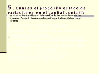 es mostrar los cambios en la inversión de los accionistas de las empresa. Es decir. Lo que se denomina capital contable en este informe 5 . Cual es el propósito estado de variaciones en el capital contable 6 . Cual es el propósito estado de variaciones en el capital contable es mostrar los cambios en la inversión de los accionistas de las empresa. Es decir. Lo que se denomina capital contable en este informe básico es mostrar los cambios en la inversión de los accionistas de las empresa. Es decir. Lo que se denomina capital contable en este informe 7.  Estado de variaciones en el capital contable 