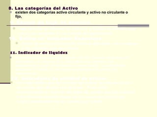 8. Las categorías del Activo existen dos categorías activo circulante y activo no circulante o fijo, este informe se influyen las entradas y salidas de efectivo que tuvo una compañía en un periodo de operaciones 9. Estado de flujo de efectivo 10. Define un indicador financiero tratan de evaluar el monto de utilidad obtenidas  con respecto a las inversión que las origino 11. Indicador de liquidez Este indicador trata de reflejar lalación entre los recursos financieros de que dispone una empresa en el corto plazo para enfrentar a las obligaciones de pago contraídas en el mismo periodo , lo cual permite determinar si cuenta con los recursos suficientes para cubrir sus compromisos 12. Indicadores de utilidad de activos Es indiscutibles que las cuentas por cobrar se relacionan con las ventas que efectúa una empresa . Pues están condicionadas en función del plazo de crédito que les concede a los clientes mientras mayor se el numero que las ventas crédito representen de las cuentas por cobrar  