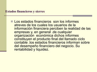 Los estados financieros  son los informes atreves de los cuales los usuarios de la información financiera perciben la realidad de las empresas y, en general .de cualquier organización  económica dichos informes constituyen el producto final del llamado ciclo contable .los estados financieros informan sobre del desempeño financiero del negocio. Su rentabilidad y liquidez. Estados financieros y sierres 