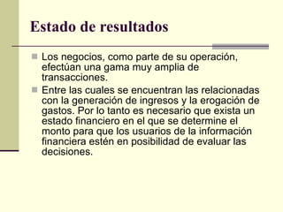 Los negocios, como parte de su operación, efectúan una gama muy amplia de transacciones. Entre las cuales se encuentran las relacionadas con la generación de ingresos y la erogación de gastos. Por lo tanto es necesario que exista un estado financiero en el que se determine el monto para que los usuarios de la información financiera estén en posibilidad de evaluar las decisiones. Estado de resultados 