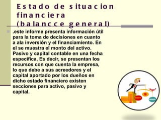 Estado de situacion financiera (balancce general) .este informe presenta información útil para la toma de decisiones en cuanto a ala inversión y el financiamiento. En el se muestra el monto del activo. Pasivo y capital contable en una fecha especifica, Es decir, se presentan los recursos con que cuenta la empresa, lo que debe a sus acreedores y el capital aportado por los dueños en dicho estado financiero existen secciones para activo, pasivo y capital.  