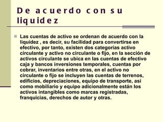 De acuerdo con su liquidez Las cuentas de activo se ordenan de acuerdo con la liquidez , es decir, su facilidad para convertirse en efectivo, por tanto, existen dos categorías activo circulante y activo no circulante o fijo, en la sección de activos circulante se ubica en las cuentas de efectivo caja y bancos inversiones temporales, cuentas por cobrar, inventarios entre otras, en el activo no circulante o fijo se incluyen las cuentas de terrenos, edificios, depreciaciones, equipo de transporte, así como mobiliario y equipo adicionalmente están los activos intangibles como marcas registradas, franquicias, derechos de autor y otras. 